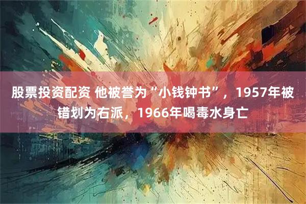 股票投资配资 他被誉为“小钱钟书”，1957年被错划为右派，1966年喝毒水身亡