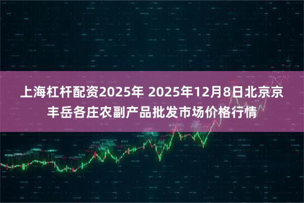 上海杠杆配资2025年 2025年12月8日北京京丰岳各庄农副产品批发市场价格行情
