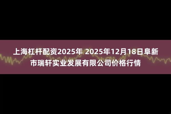 上海杠杆配资2025年 2025年12月18日阜新市瑞轩实业发展有限公司价格行情