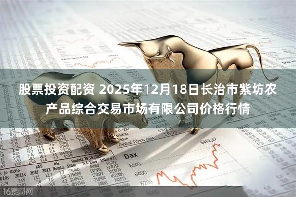 股票投资配资 2025年12月18日长治市紫坊农产品综合交易市场有限公司价格行情