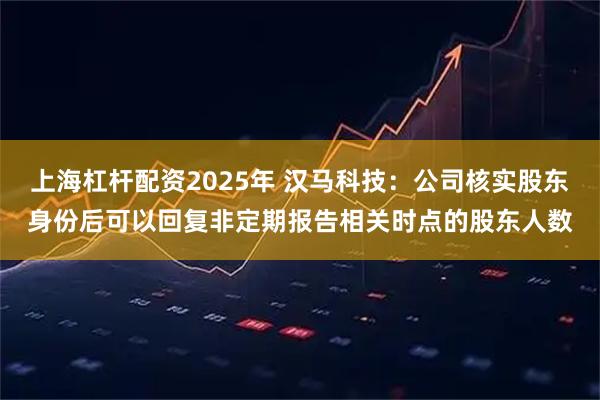 上海杠杆配资2025年 汉马科技：公司核实股东身份后可以回复非定期报告相关时点的股东人数