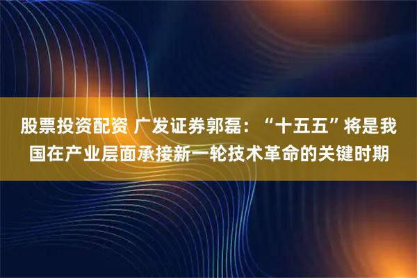 股票投资配资 广发证券郭磊：“十五五”将是我国在产业层面承接新一轮技术革命的关键时期
