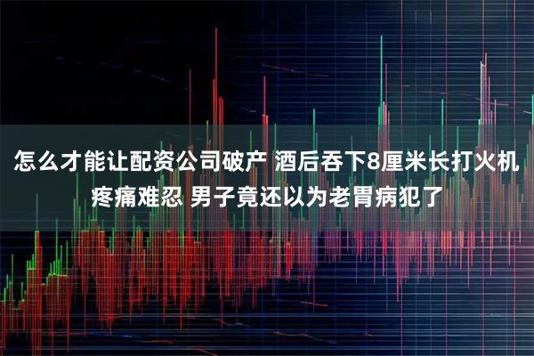 怎么才能让配资公司破产 酒后吞下8厘米长打火机疼痛难忍 男子竟还以为老胃病犯了