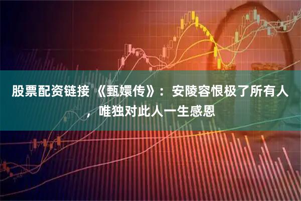 股票配资链接 《甄嬛传》：安陵容恨极了所有人，唯独对此人一生感恩