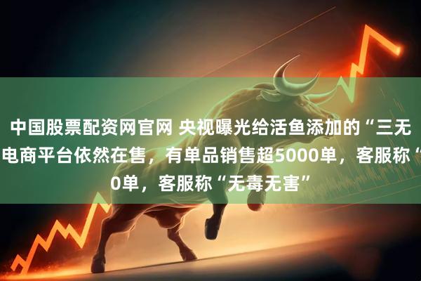 中国股票配资网官网 央视曝光给活鱼添加的“三无麻醉剂”，电商平台依然在售，有单品销售超5000单，客服称“无毒无害”