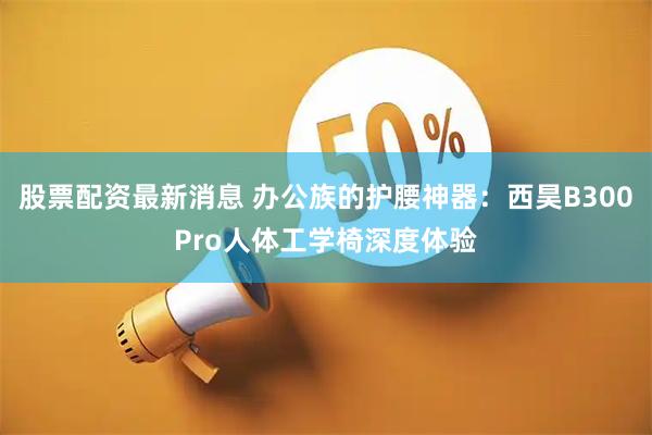 股票配资最新消息 办公族的护腰神器：西昊B300Pro人体工学椅深度体验