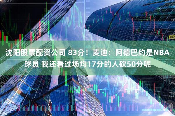 沈阳股票配资公司 83分！麦迪：阿德巴约是NBA球员 我还看过场均17分的人砍50分呢