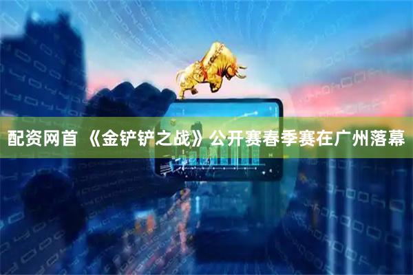 配资网首 《金铲铲之战》公开赛春季赛在广州落幕