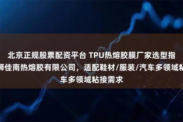 北京正规股票配资平台 TPU热熔胶膜厂家选型指南：石狮佳南热熔胶有限公司，适配鞋材/服装/汽车多领域粘接需求
