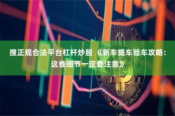 搜正规合法平台杠杆炒股 《新车提车验车攻略：这些细节一定要注意》