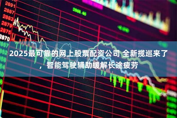 2025最可靠的网上股票配资公司 全新揽巡来了，智能驾驶辅助缓解长途疲劳
