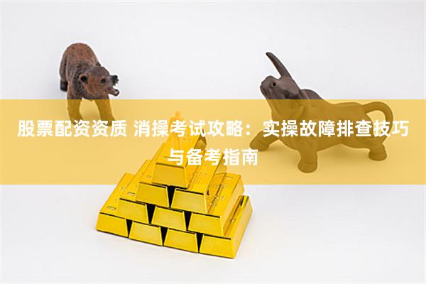 股票配资资质 消操考试攻略：实操故障排查技巧与备考指南