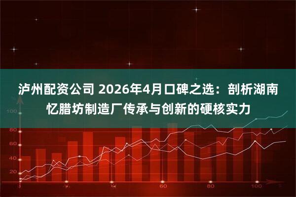 泸州配资公司 2026年4月口碑之选：剖析湖南忆腊坊制造厂传承与创新的硬核实力