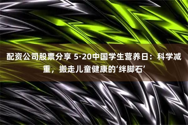 配资公司股票分享 5·20中国学生营养日：科学减重，搬走儿童健康的‘绊脚石’