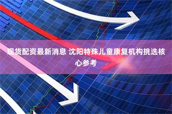 现货配资最新消息 沈阳特殊儿童康复机构挑选核心参考