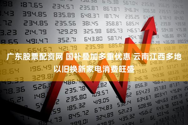 广东股票配资网 国补叠加多重优惠 云南江西多地以旧换新家电消费旺盛