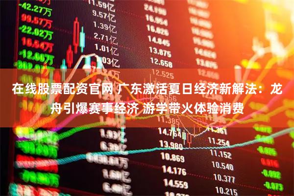 在线股票配资官网 广东激活夏日经济新解法：龙舟引爆赛事经济 游学带火体验消费