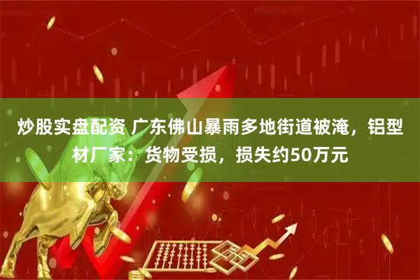 炒股实盘配资 广东佛山暴雨多地街道被淹，铝型材厂家：货物受损，损失约50万元