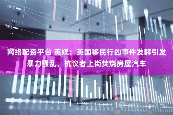 网络配资平台 英媒：英国移民行凶事件发酵引发暴力骚乱，抗议者上街焚烧房屋汽车