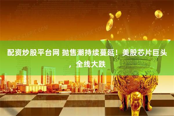 配资炒股平台网 抛售潮持续蔓延！美股芯片巨头，全线大跌